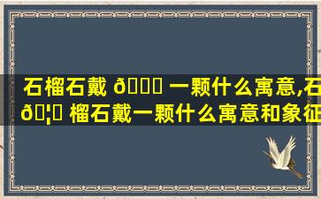 石榴石戴 🐘 一颗什么寓意,石 🦅 榴石戴一颗什么寓意和象征